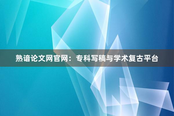 熟谙论文网官网：专科写稿与学术复古平台